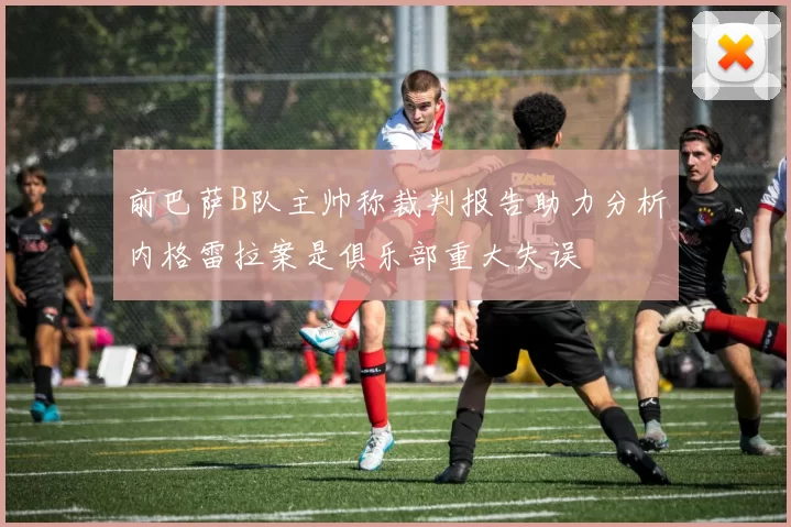 前巴萨B队主帅称裁判报告助力分析内格雷拉案是俱乐部重大失误
