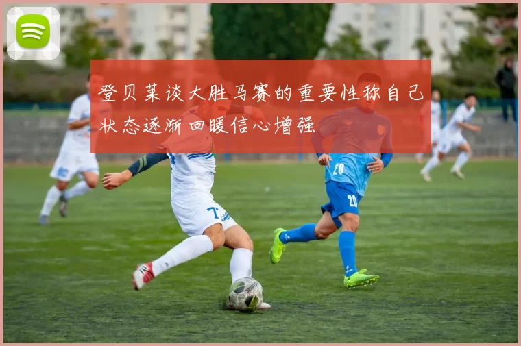 登贝莱谈大胜马赛的重要性称自己状态逐渐回暖信心增强