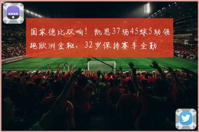国家德比双响！凯恩37场45球5助领跑欧洲金靴，32岁保持赛季全勤