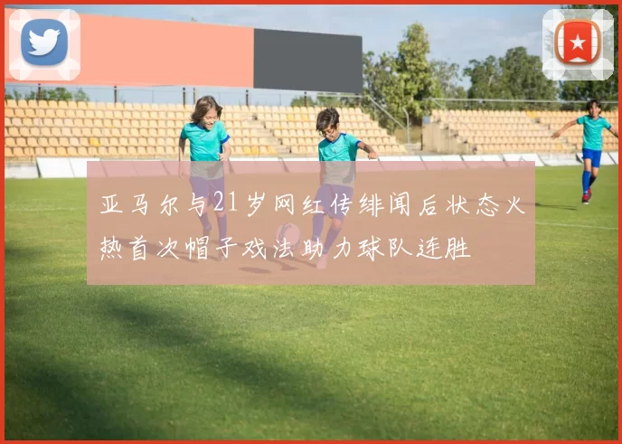 亚马尔与21岁网红传绯闻后状态火热首次帽子戏法助力球队连胜