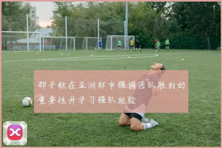 邵子钦在亚洲杯中强调团队胜利的重要性并学习强队经验