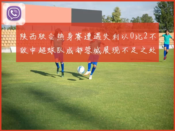 陕西联合热身赛遭遇失利以0比2不敌中超球队成都蓉城展现不足之处