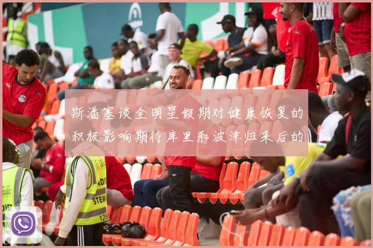 斯潘塞谈全明星假期对健康恢复的积极影响期待库里和波津归来后的全新面貌