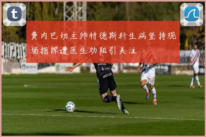 费内巴切主帅特德斯科生病坚持现场指挥遭医生劝阻引关注