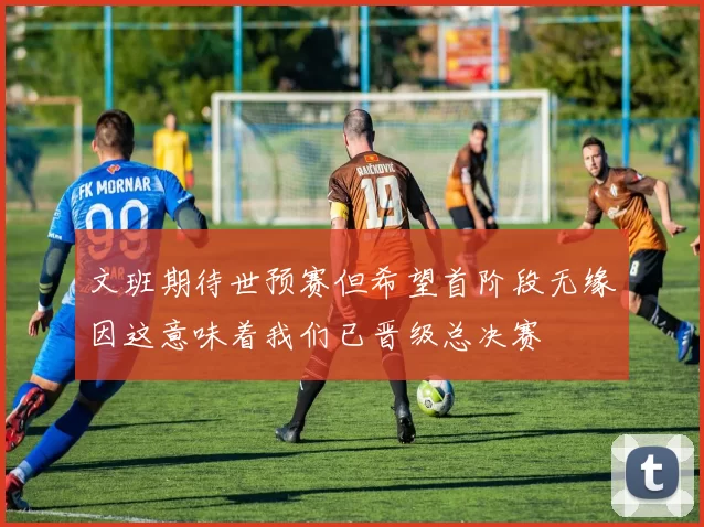 文班期待世预赛但希望首阶段无缘因这意味着我们已晋级总决赛