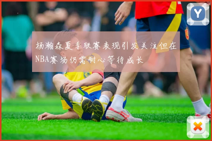 杨瀚森夏季联赛表现引发关注但在NBA赛场仍需耐心等待成长