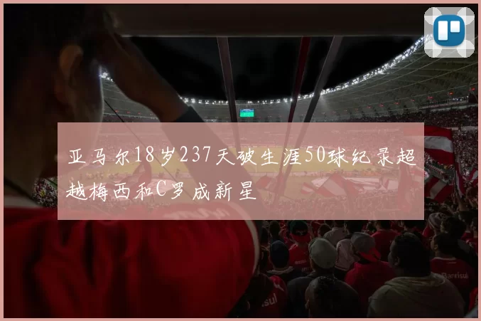 亚马尔18岁237天破生涯50球纪录超越梅西和C罗成新星
