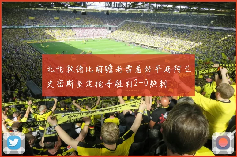 北伦敦德比前瞻老雷看好平局阿兰史密斯坚定枪手胜利2-0热刺
