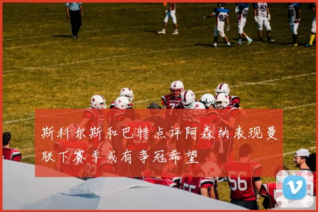 斯科尔斯和巴特点评阿森纳表现曼联下赛季或有争冠希望