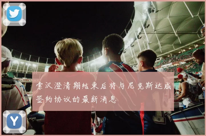 索汉澄清期结束后将与尼克斯达成签约协议的最新消息