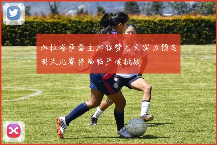 加拉塔萨雷主帅称赞尤文实力预告明天比赛将面临严峻挑战