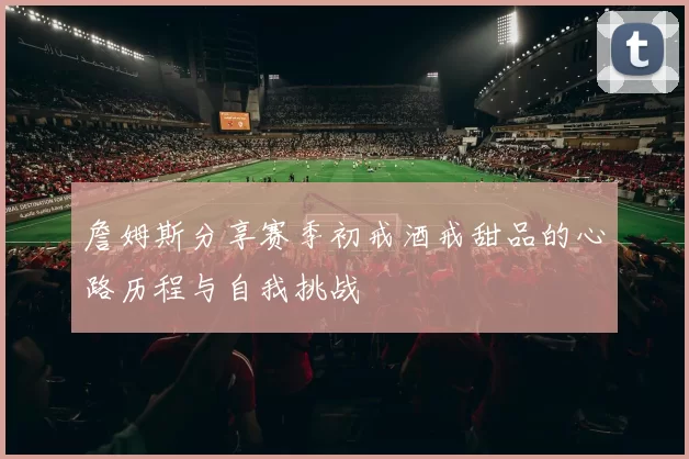 詹姆斯分享赛季初戒酒戒甜品的心路历程与自我挑战