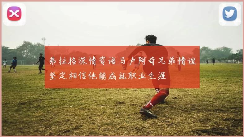弗拉格深情寄语马卢阿奇兄弟情谊坚定相信他能成就职业生涯