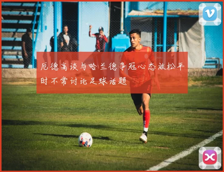 厄德高谈与哈兰德争冠心态放松平时不常讨论足球话题