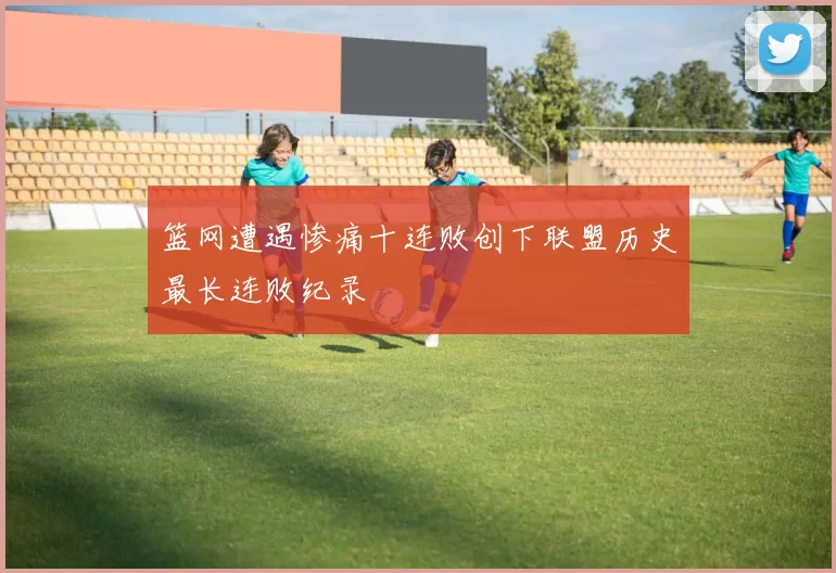 篮网遭遇惨痛十连败创下联盟历史最长连败纪录