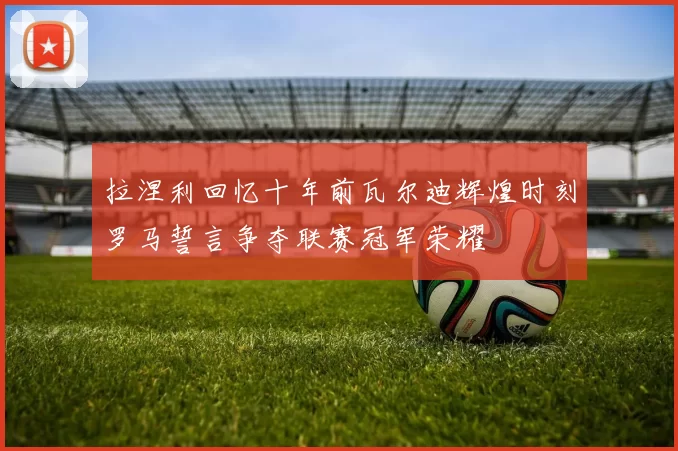 拉涅利回忆十年前瓦尔迪辉煌时刻罗马誓言争夺联赛冠军荣耀