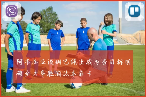 阿韦洛亚谈姆巴佩出战与否目标明确全力争胜淘汰本菲卡