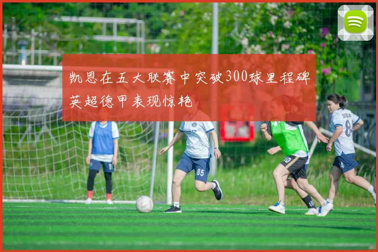 凯恩在五大联赛中突破300球里程碑英超德甲表现惊艳