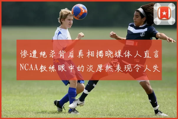 惨遭绝杀背后真相揭晓媒体人直言NCAA教练眼中的淡厚然表现令人失望