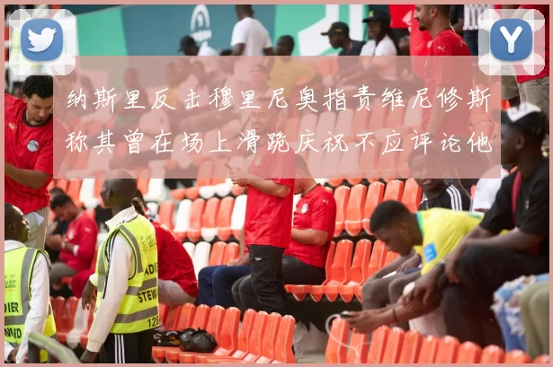 纳斯里反击穆里尼奥指责维尼修斯称其曾在场上滑跪庆祝不应评论他人