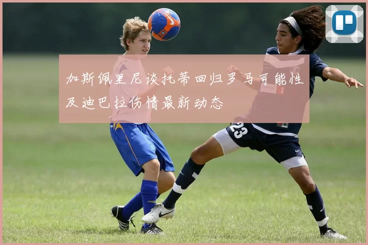 加斯佩里尼谈托蒂回归罗马可能性及迪巴拉伤情最新动态