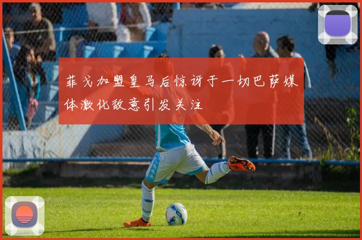 菲戈加盟皇马后惊讶于一切巴萨媒体激化敌意引发关注