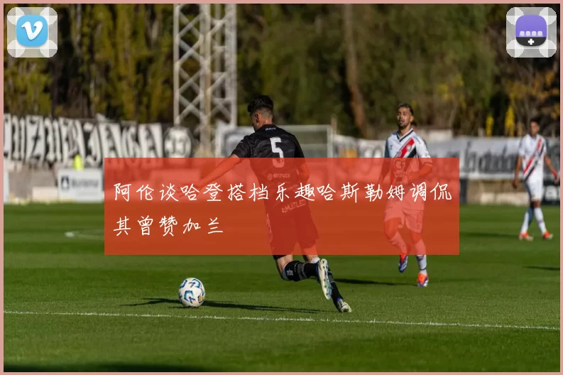 阿伦谈哈登搭档乐趣哈斯勒姆调侃其曾赞加兰
