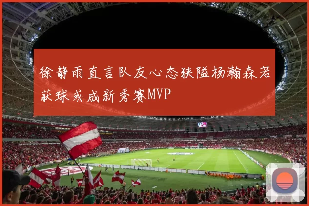徐静雨直言队友心态狭隘杨瀚森若获球或成新秀赛MVP