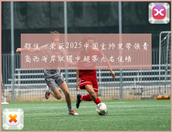 邵佳一荣获2025中国金帅奖带领青岛西海岸取得中超第九名佳绩