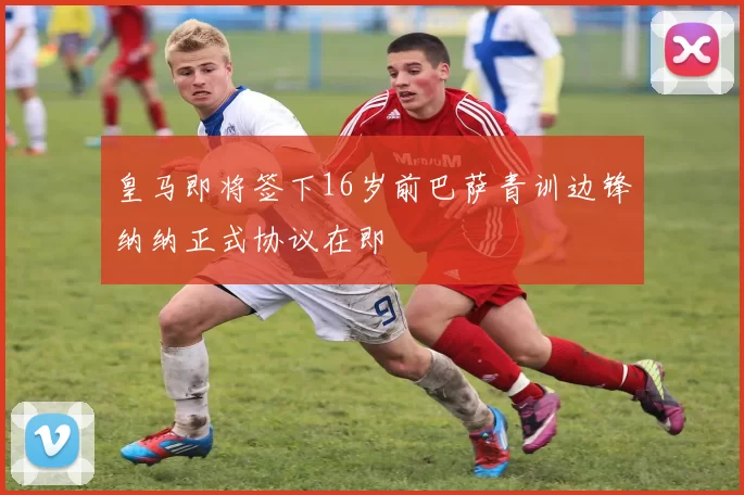 皇马即将签下16岁前巴萨青训边锋纳纳正式协议在即