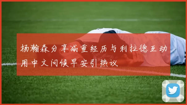 杨瀚森分享减重经历与利拉德互动用中文问候早安引热议