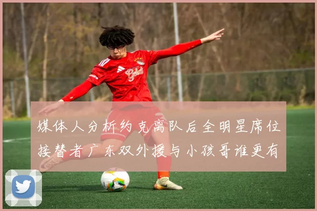 媒体人分析约克离队后全明星席位接替者广东双外援与小孩哥谁更有希望