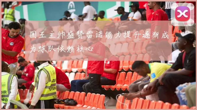国王主帅盛赞雷诺能力提升逐渐成为球队依赖核心