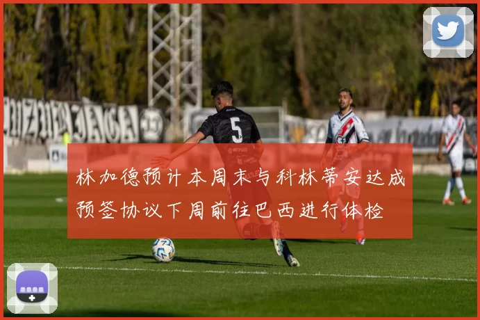 林加德预计本周末与科林蒂安达成预签协议下周前往巴西进行体检